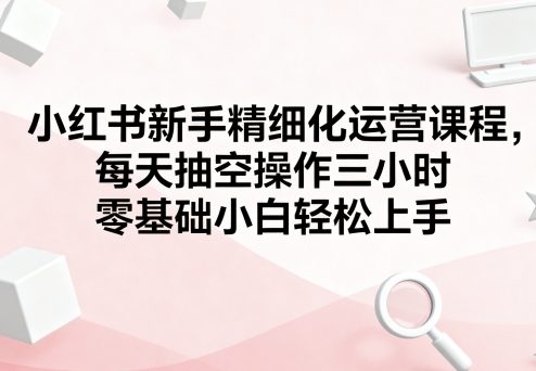 小红书新手精细化运营课程，每天抽空操作三小时，零基础小白轻松上手-胜利号